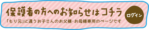 保護者の方へのお知らせはコチラ  「もり元」に通うお子さんのお父様・お母様専用のページです ログイン